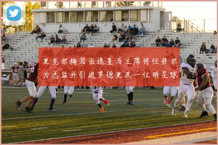 里克尔梅若当选皇马主席将任劳尔为总监并引进罗德里及一位明星球员