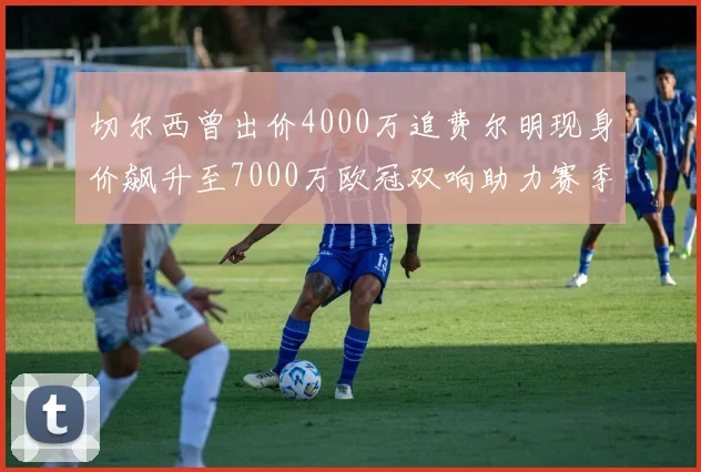 切尔西曾出价4000万追费尔明现身价飙升至7000万欧冠双响助力赛季双10