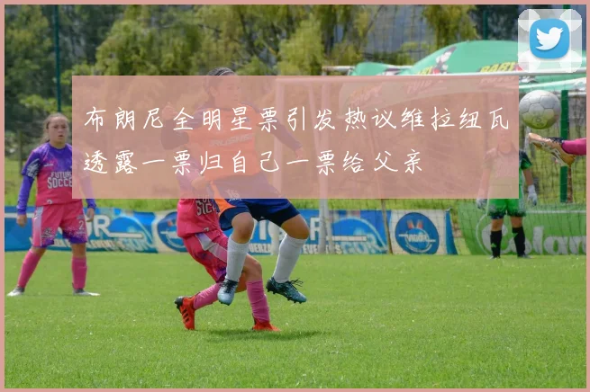 布朗尼全明星票引发热议维拉纽瓦透露一票归自己一票给父亲