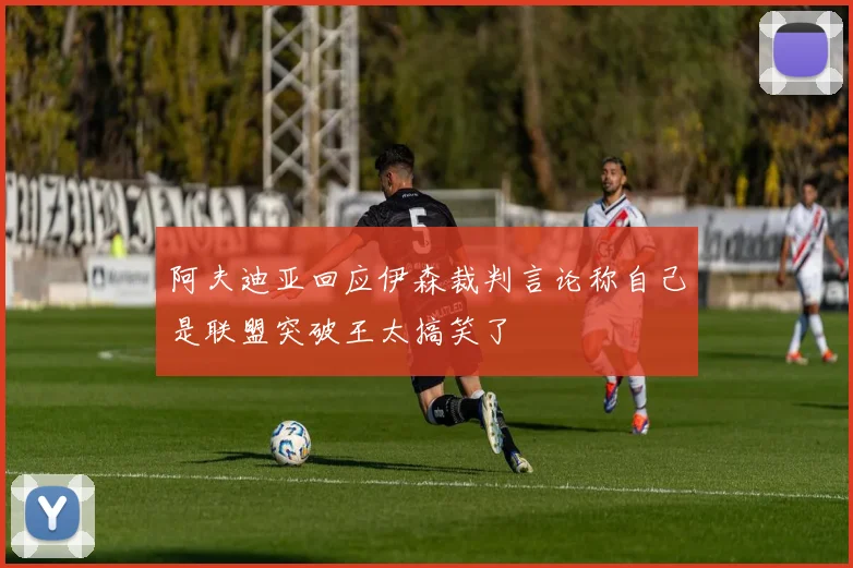 阿夫迪亚回应伊森裁判言论称自己是联盟突破王太搞笑了