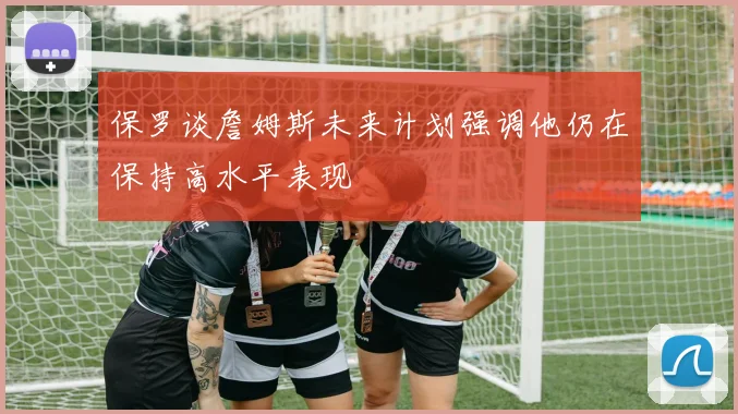保罗谈詹姆斯未来计划强调他仍在保持高水平表现