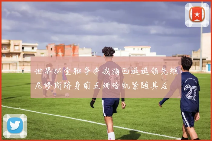 世界杯金靴争夺战梅西遥遥领先维尼修斯跻身前五姆哈凯紧随其后
