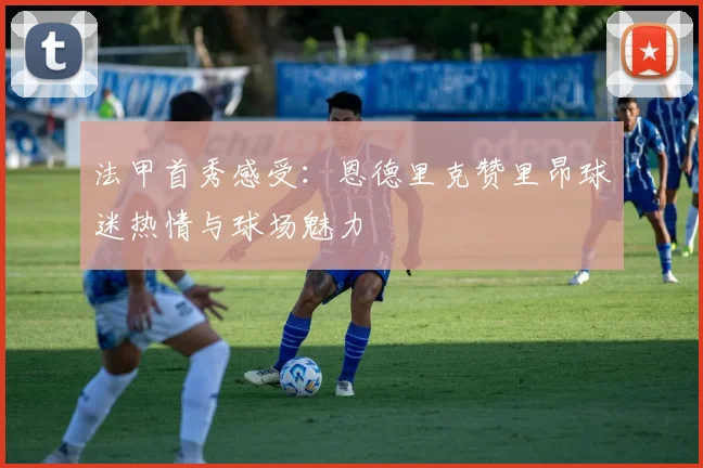 法甲首秀感受：恩德里克赞里昂球迷热情与球场魅力
