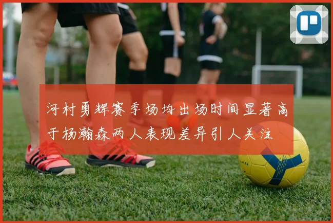 河村勇辉赛季场均出场时间显著高于杨瀚森两人表现差异引人关注