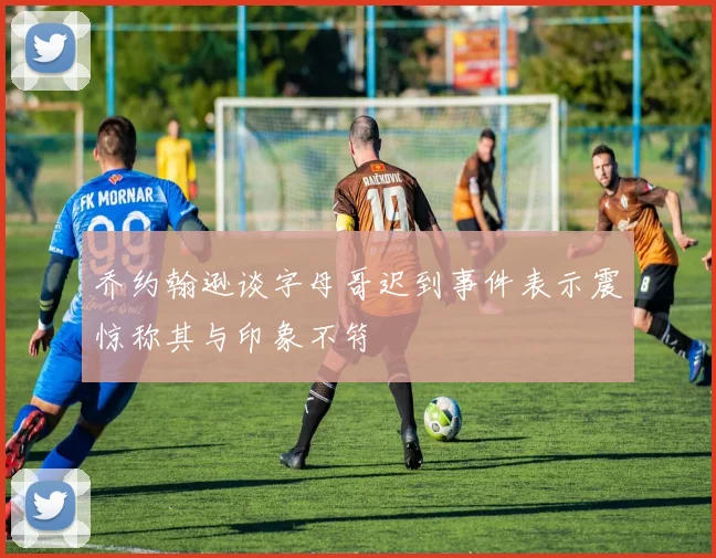 乔约翰逊谈字母哥迟到事件表示震惊称其与印象不符